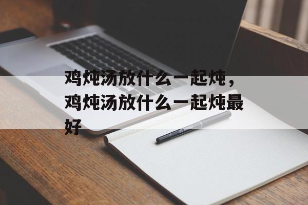 鸡炖汤放什么一起炖，鸡炖汤放什么一起炖最好-第1张图片-