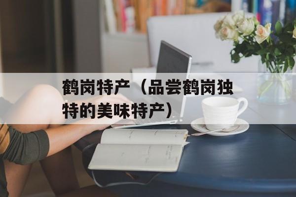 鹤岗特产（品尝鹤岗独特的美味特产）-第1张图片-