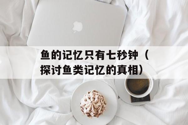鱼的记忆只有七秒钟（探讨鱼类记忆的真相）-第1张图片-
