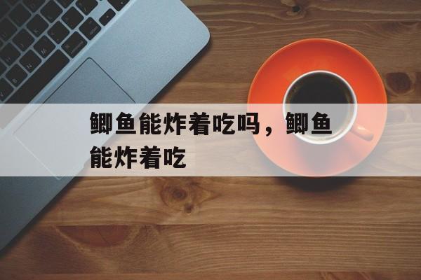 鲫鱼能炸着吃吗，鲫鱼能炸着吃-第1张图片-