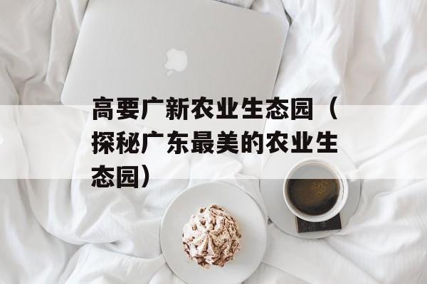 高要广新农业生态园（探秘广东最美的农业生态园）-第1张图片-