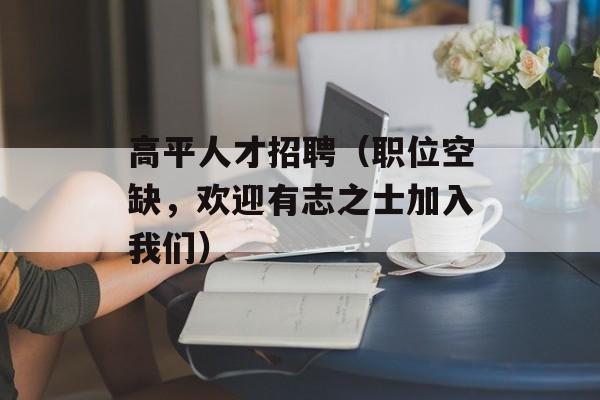 高平人才招聘（职位空缺，欢迎有志之士加入我们）-第1张图片-