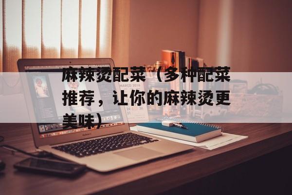麻辣烫配菜（多种配菜推荐，让你的麻辣烫更美味）-第1张图片-