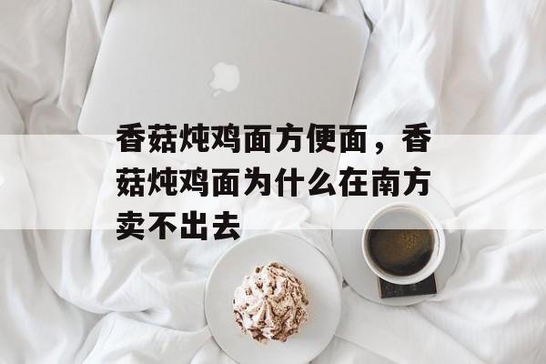 香菇炖鸡面方便面，香菇炖鸡面为什么在南方卖不出去-第1张图片-