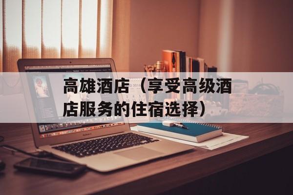 高雄酒店（享受高级酒店服务的住宿选择）-第1张图片-