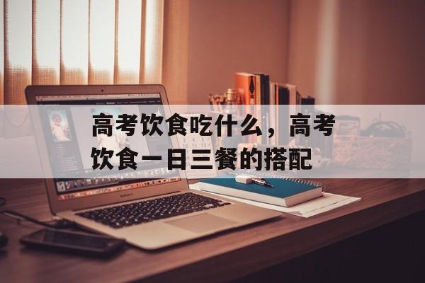 高考饮食吃什么，高考饮食一日三餐的搭配-第1张图片-