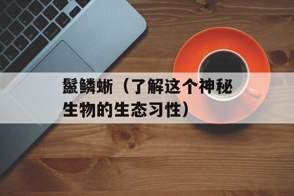 鬣鳞蜥（了解这个神秘生物的生态习性）-第1张图片-