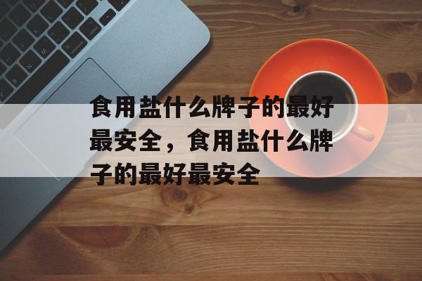 食用盐什么牌子的最好最安全，食用盐什么牌子的最好最安全-第1张图片-