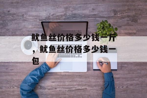 鱿鱼丝价格多少钱一斤，鱿鱼丝价格多少钱一包-第1张图片-