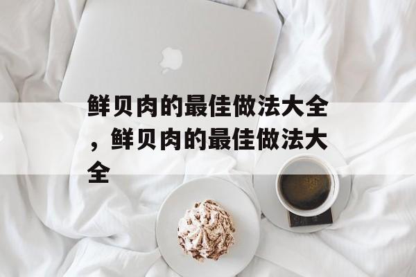 鲜贝肉的最佳做法大全，鲜贝肉的最佳做法大全-第1张图片-
