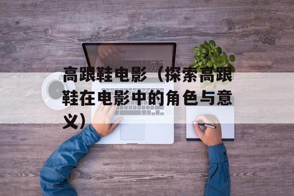 高跟鞋电影（探索高跟鞋在电影中的角色与意义）-第1张图片-
