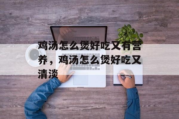 鸡汤怎么煲好吃又有营养，鸡汤怎么煲好吃又清淡-第1张图片-