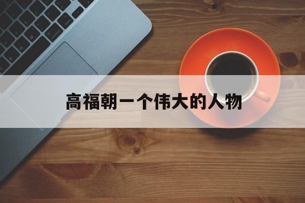 高福朝一个伟大的人物-第1张图片-