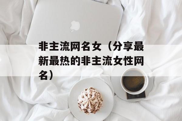 非主流网名女（分享最新最热的非主流女性网名）-第1张图片-