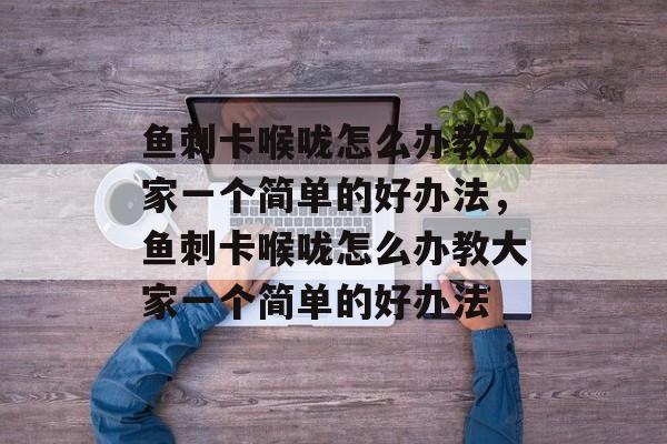 鱼刺卡喉咙怎么办教大家一个简单的好办法，鱼刺卡喉咙怎么办教大家一个简单的好办法-第1张图片-
