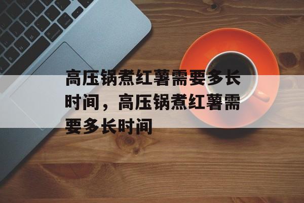 高压锅煮红薯需要多长时间，高压锅煮红薯需要多长时间-第1张图片-