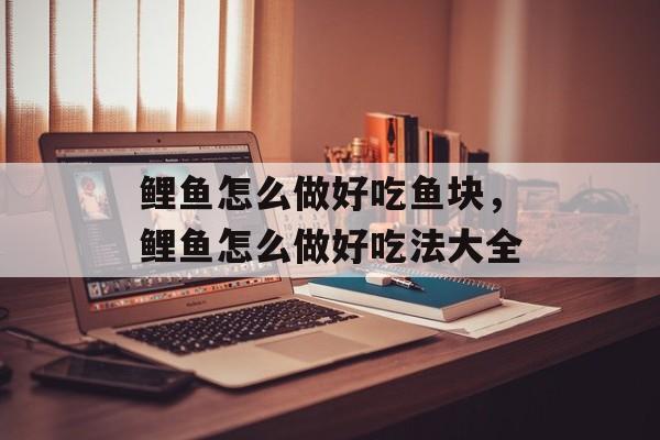 鲤鱼怎么做好吃鱼块，鲤鱼怎么做好吃法大全-第1张图片-