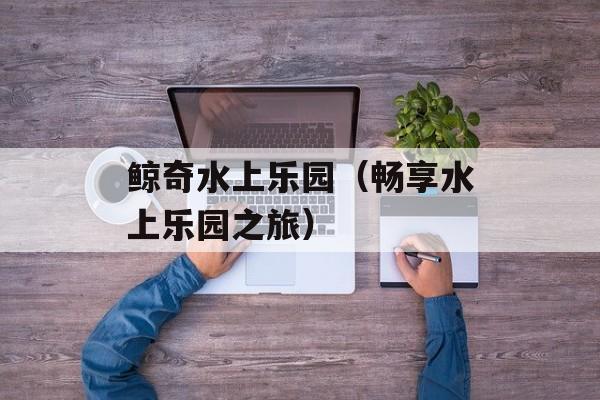 鲸奇水上乐园（畅享水上乐园之旅）-第1张图片-