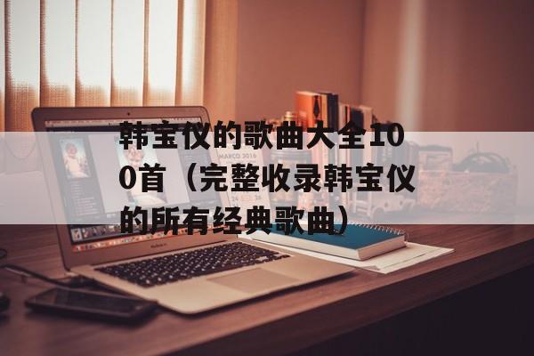 韩宝仪的歌曲大全100首（完整收录韩宝仪的所有经典歌曲）-第1张图片-