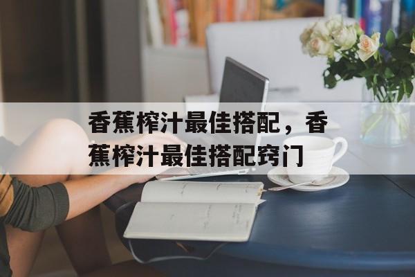 香蕉榨汁最佳搭配，香蕉榨汁最佳搭配窍门-第1张图片-