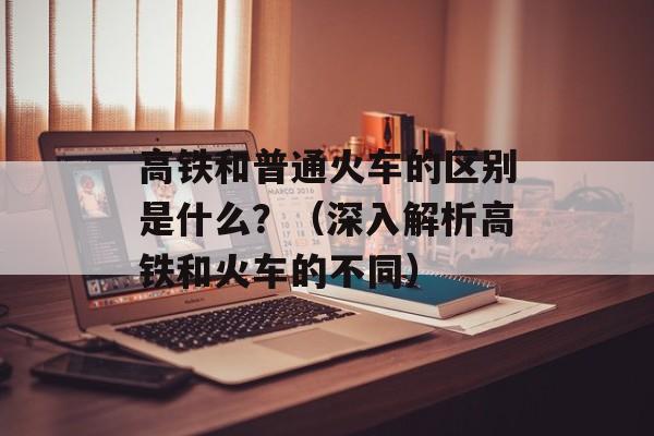 高铁和普通火车的区别是什么？（深入解析高铁和火车的不同）-第1张图片-