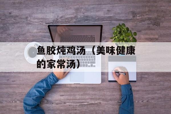 鱼胶炖鸡汤（美味健康的家常汤）-第1张图片-