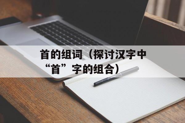 首的组词（探讨汉字中“首”字的组合）-第1张图片-