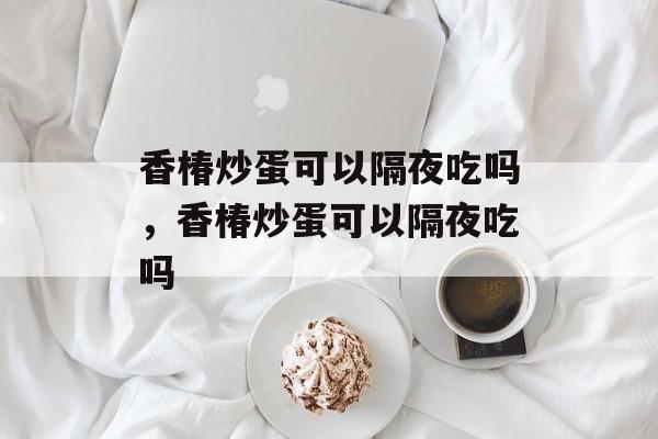 香椿炒蛋可以隔夜吃吗，香椿炒蛋可以隔夜吃吗-第1张图片-