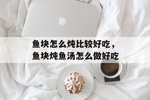 鱼块怎么炖比较好吃，鱼块炖鱼汤怎么做好吃-第1张图片-