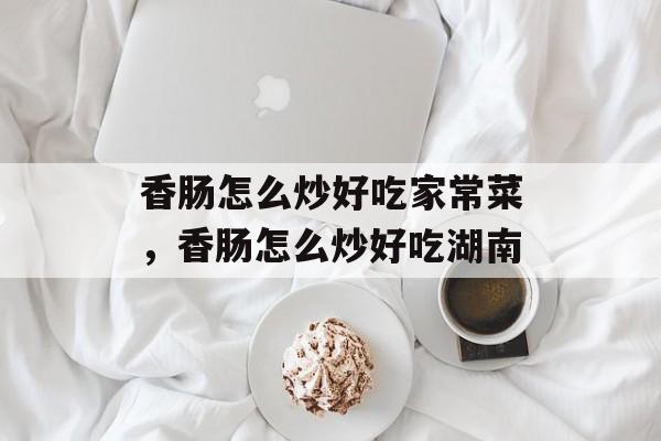 香肠怎么炒好吃家常菜，香肠怎么炒好吃湖南-第1张图片-