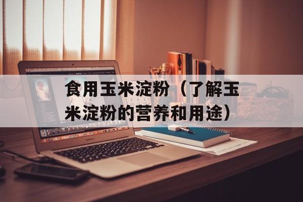 食用玉米淀粉（了解玉米淀粉的营养和用途）-第1张图片-