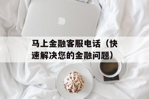 马上金融客服电话（快速解决您的金融问题）-第1张图片-