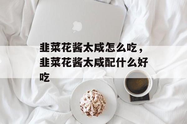 韭菜花酱太咸怎么吃，韭菜花酱太咸配什么好吃-第1张图片-