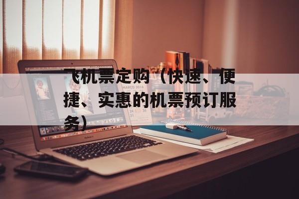 飞机票定购（快速、便捷、实惠的机票预订服务）-第1张图片-