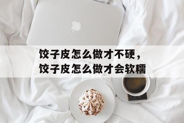饺子皮怎么做才不硬，饺子皮怎么做才会软糯-第1张图片-