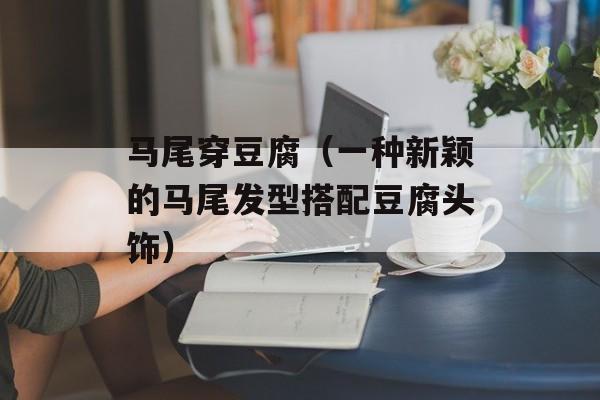 马尾穿豆腐（一种新颖的马尾发型搭配豆腐头饰）-第1张图片-