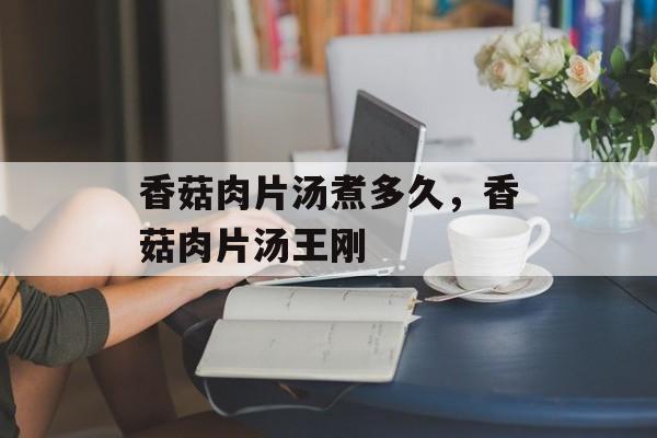 香菇肉片汤煮多久，香菇肉片汤王刚-第1张图片-
