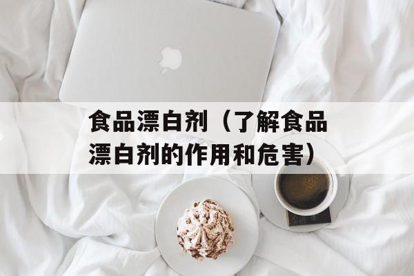 食品漂白剂（了解食品漂白剂的作用和危害）-第1张图片-