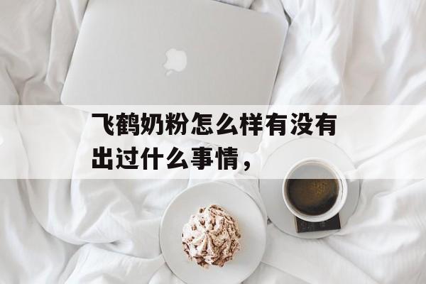飞鹤奶粉怎么样有没有出过什么事情，-第1张图片-