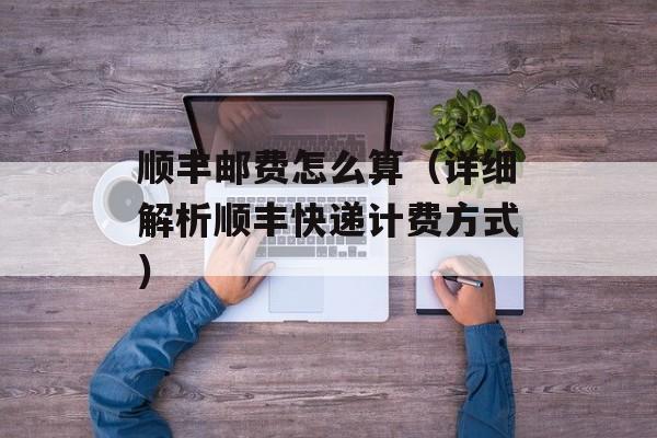 顺丰邮费怎么算（详细解析顺丰快递计费方式）-第1张图片-