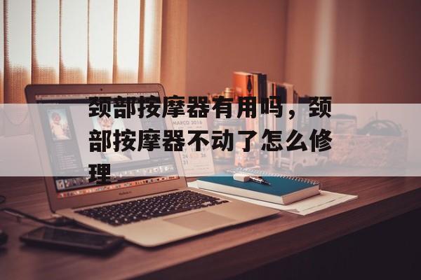 颈部按摩器有用吗，颈部按摩器不动了怎么修理-第1张图片-
