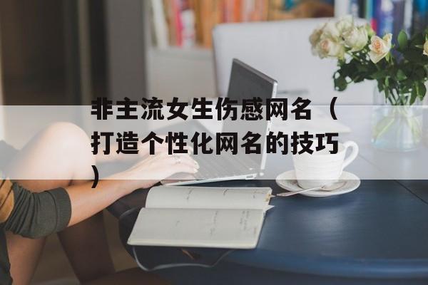 非主流女生伤感网名（打造个性化网名的技巧）-第1张图片-
