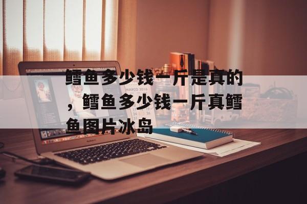 鳕鱼多少钱一斤是真的，鳕鱼多少钱一斤真鳕鱼图片冰岛-第1张图片-