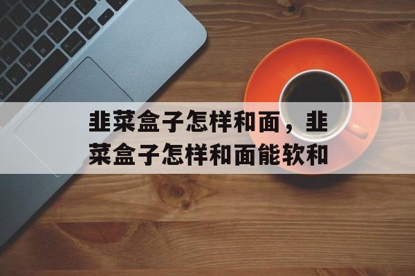韭菜盒子怎样和面，韭菜盒子怎样和面能软和-第1张图片-
