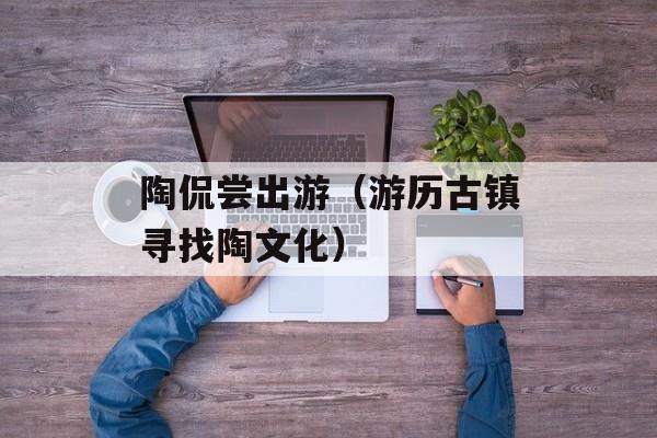 陶侃尝出游（游历古镇寻找陶文化）-第1张图片-