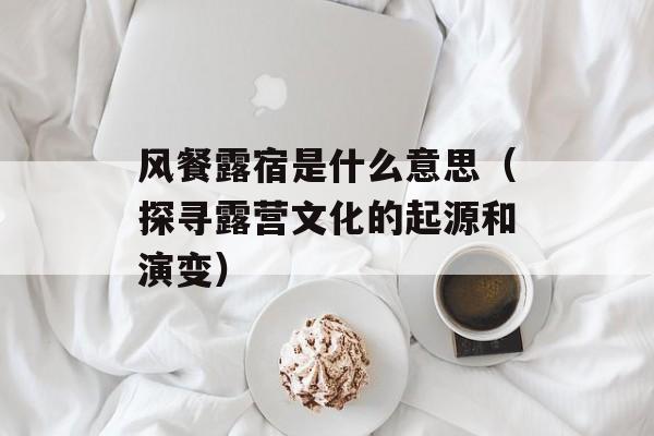 风餐露宿是什么意思（探寻露营文化的起源和演变）-第1张图片-