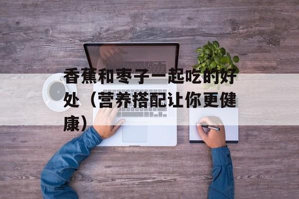 香蕉和枣子一起吃的好处（营养搭配让你更健康）-第1张图片-