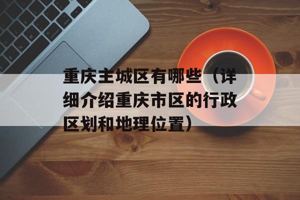 重庆主城区有哪些（详细介绍重庆市区的行政区划和地理位置）-第1张图片-