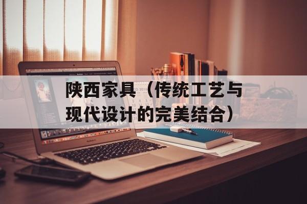 陕西家具（传统工艺与现代设计的完美结合）-第1张图片-