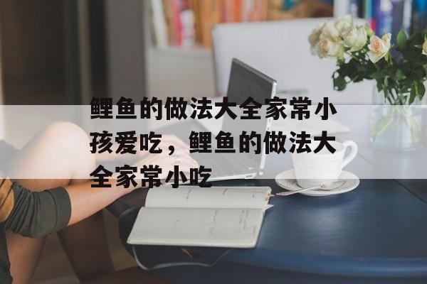 鲤鱼的做法大全家常小孩爱吃，鲤鱼的做法大全家常小吃-第1张图片-